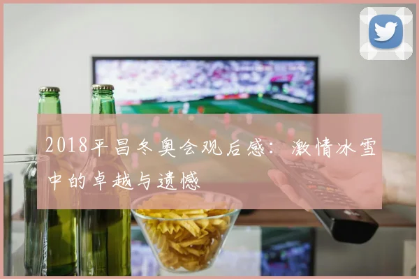 2018平昌冬奥会观后感：激情冰雪中的卓越与遗憾