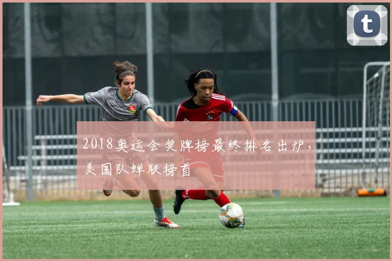 2018奥运会奖牌榜最终排名出炉，美国队蝉联榜首