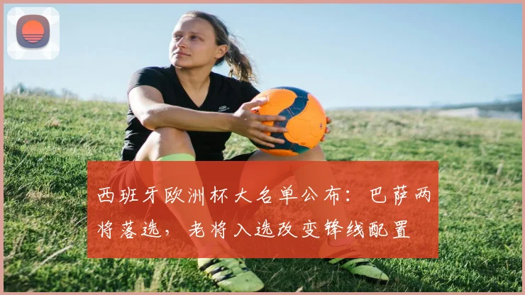 西班牙欧洲杯大名单公布：巴萨两将落选，老将入选改变锋线配置