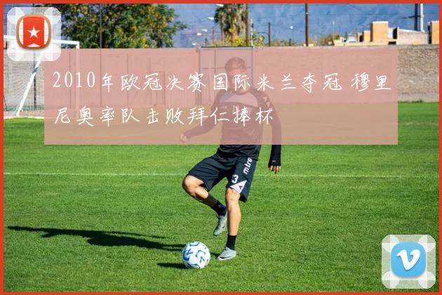 2010年欧冠决赛国际米兰夺冠 穆里尼奥率队击败拜仁捧杯