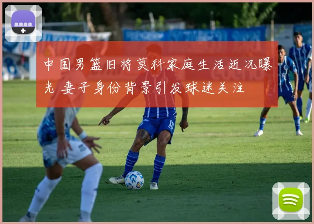 中国男篮旧将莫科家庭生活近况曝光 妻子身份背景引发球迷关注