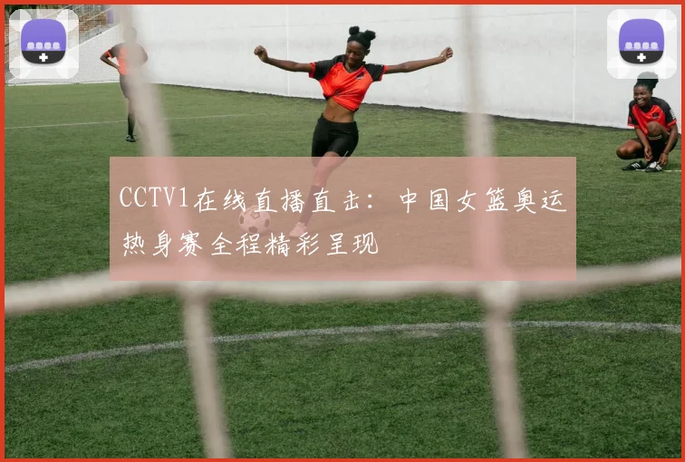 CCTV1在线直播直击：中国女篮奥运热身赛全程精彩呈现