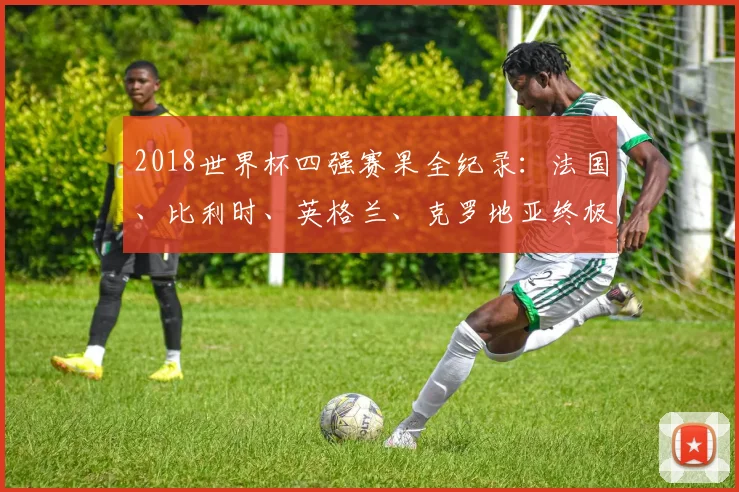 2018世界杯四强赛果全纪录：法国、比利时、英格兰、克罗地亚终极对决