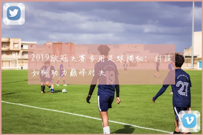 2019欧冠决赛专用足球揭秘：科技如何助力巅峰对决